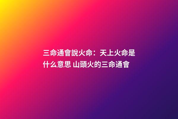三命通會說火命：天上火命是什么意思 山頭火的三命通會-第1張-觀點-玄機派